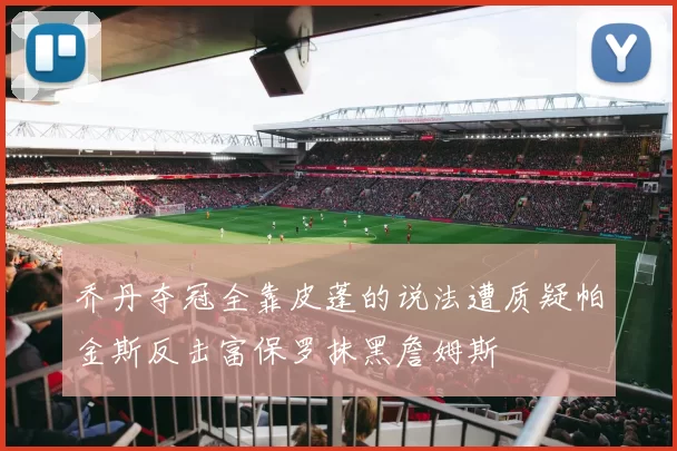乔丹夺冠全靠皮蓬的说法遭质疑帕金斯反击富保罗抹黑詹姆斯