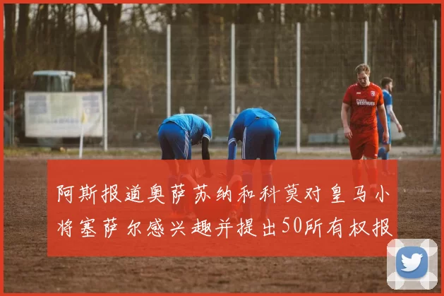 阿斯报道奥萨苏纳和科莫对皇马小将塞萨尔感兴趣并提出50所有权报价