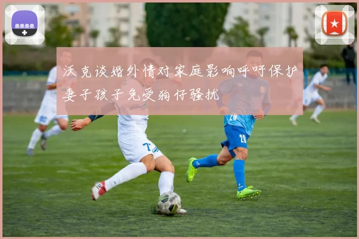 沃克谈婚外情对家庭影响呼吁保护妻子孩子免受狗仔骚扰