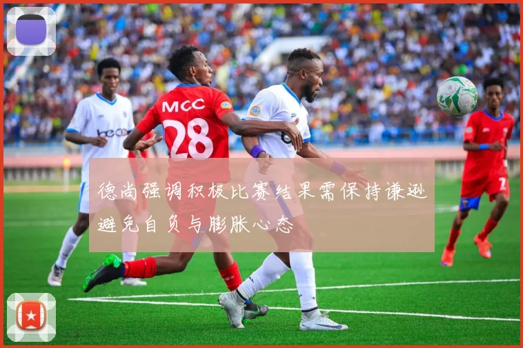德尚强调积极比赛结果需保持谦逊避免自负与膨胀心态