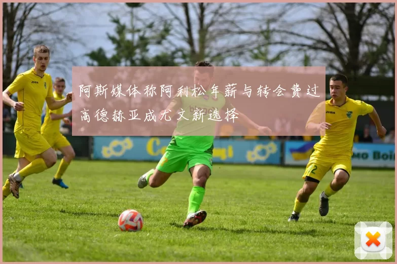 阿斯媒体称阿利松年薪与转会费过高德赫亚成尤文新选择