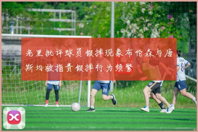 老里批评球员假摔现象布伦森与唐斯均被指责假摔行为频繁