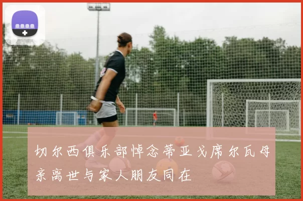 切尔西俱乐部悼念蒂亚戈席尔瓦母亲离世与家人朋友同在