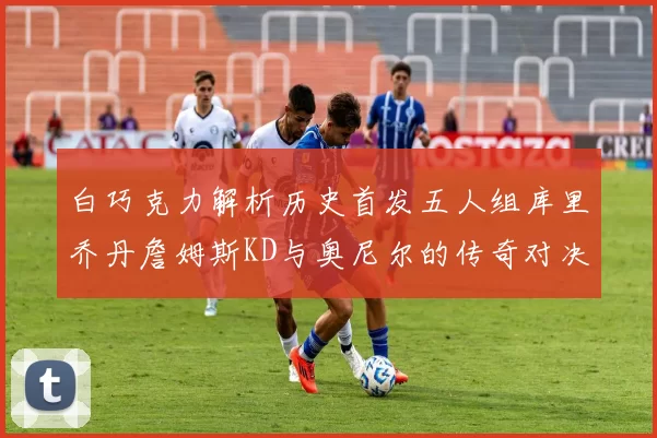 白巧克力解析历史首发五人组库里乔丹詹姆斯KD与奥尼尔的传奇对决与影响