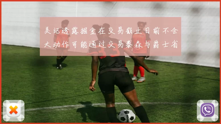 美记透露掘金在交易截止日前不会大动作可能通过交易泰森与爵士省钱