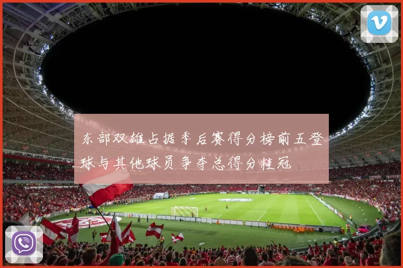 东部双雄占据季后赛得分榜前五登球与其他球员争夺总得分桂冠