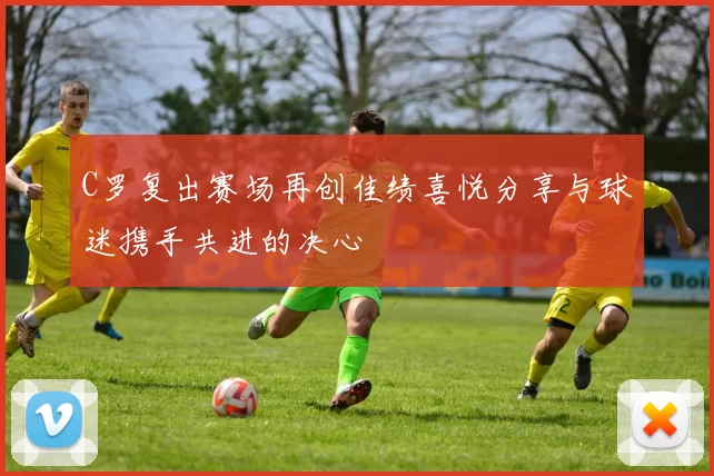 C罗复出赛场再创佳绩喜悦分享与球迷携手共进的决心