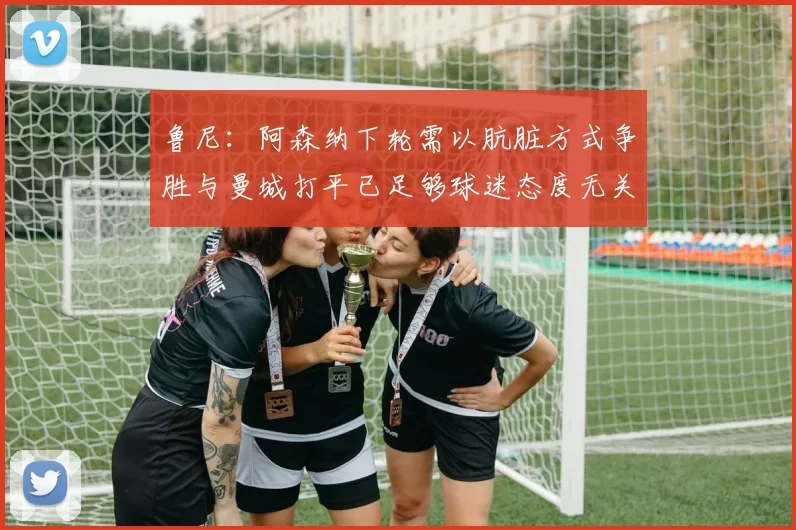 鲁尼：阿森纳下轮需以肮脏方式争胜与曼城打平已足够球迷态度无关