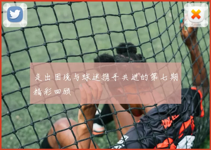 走出困境与球迷携手共进的第七期精彩回顾