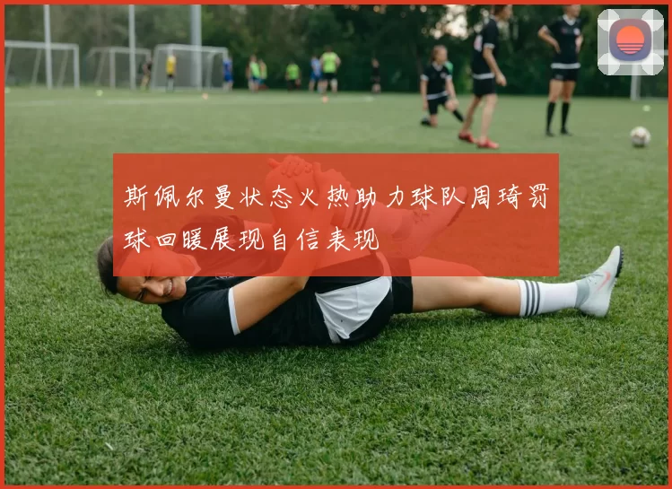 斯佩尔曼状态火热助力球队周琦罚球回暖展现自信表现