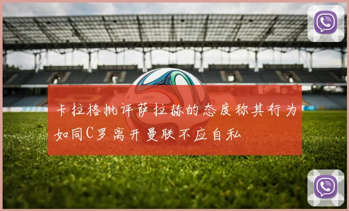 卡拉格批评萨拉赫的态度称其行为如同C罗离开曼联不应自私
