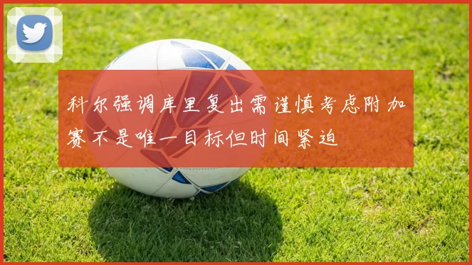 科尔强调库里复出需谨慎考虑附加赛不是唯一目标但时间紧迫