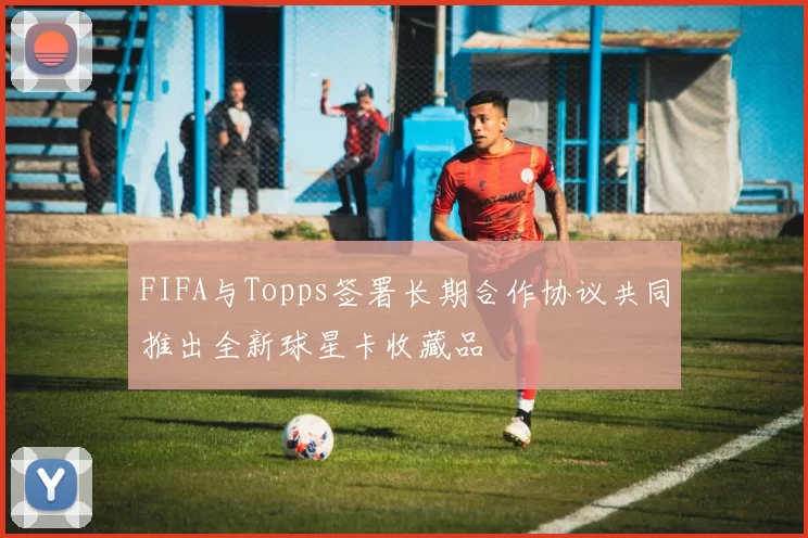 FIFA与Topps签署长期合作协议共同推出全新球星卡收藏品