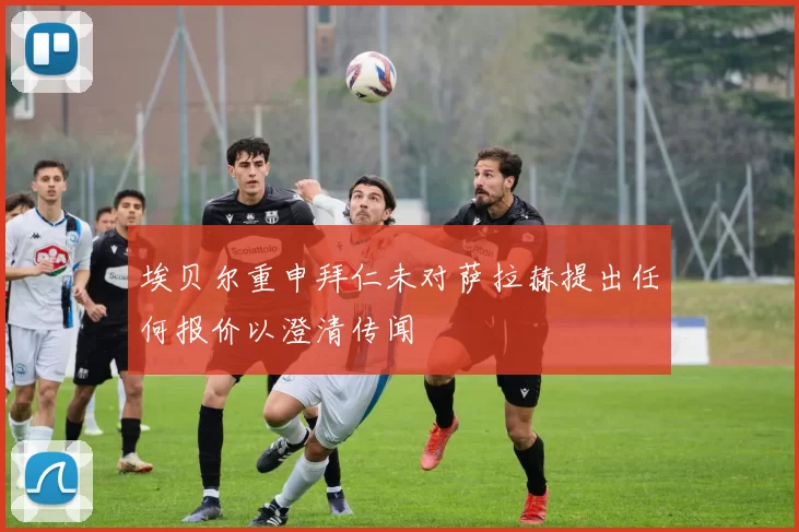 埃贝尔重申拜仁未对萨拉赫提出任何报价以澄清传闻